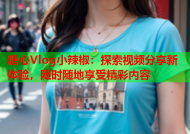 糖心Vlog小辣椒：探索视频分享新体验，随时随地享受精彩内容