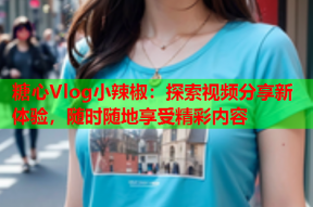 糖心Vlog小辣椒：探索视频分享新体验，随时随地享受精彩内容