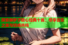 探索御梦子糖心经典十首，尽享音乐之美与情感共鸣