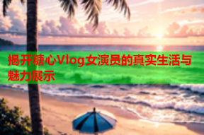 揭开糖心Vlog女演员的真实生活与魅力展示