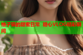 柚子猫的甜蜜日常 糖心VLOG精彩瞬间