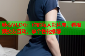 糖心VLOG：你的私人影片库，看视频交友互动，享个性化推荐