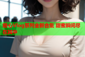 糖心Vlog系列全新合集 甜蜜瞬间尽在其中