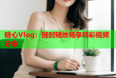糖心Vlog：随时随地畅享精彩视频分享