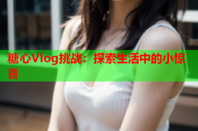 糖心Vlog挑战：探索生活中的小惊喜