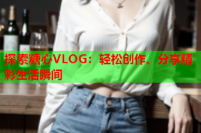 探索糖心VLOG：轻松创作、分享精彩生活瞬间
