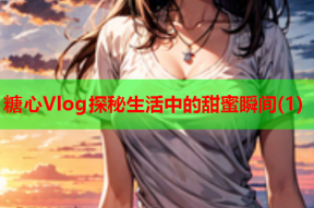 糖心Vlog探秘生活中的甜蜜瞬间(1)