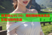 探索糖心VLOG：随时随地畅享高清影视与创作乐趣