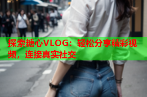 探索糖心VLOG：轻松分享精彩视频，连接真实社交