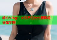 糖心Vlog：女演员们的生活瞬间，尽在掌握