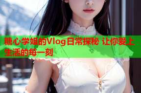 糖心学姐的Vlog日常探秘 让你爱上生活的每一刻