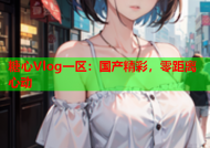 糖心Vlog一区：国产精彩，零距离心动