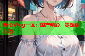 糖心Vlog一区：国产精彩，零距离心动