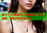 糖心Vlog菜鱼籽：甜蜜诱惑，每日更新，解锁你的私密心动
