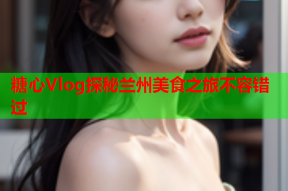 糖心Vlog探秘兰州美食之旅不容错过