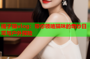 橘子猫vlog：带你领略猫咪的奇妙日常与户外探险