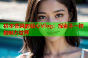 桥本香菜的糖心Vlog：探索不一样的魅力世界