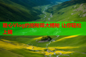 糖心Vlog约拍秘籍大揭秘 让你轻松上镜