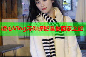 糖心Vlog带你探秘温馨回家之旅