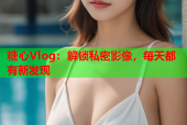 糖心Vlog：解锁私密影像，每天都有新发现