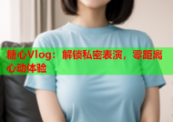 糖心Vlog：解锁私密表演，零距离心动体验