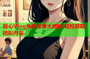 糖心Vlog免费账号大揭秘 轻松获取精彩内容