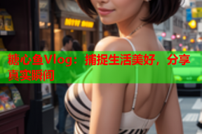 糖心鱼Vlog：捕捉生活美好，分享真实瞬间