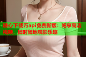 糖心下载汅api免费新版：畅享高清视频，随时随地观影乐趣