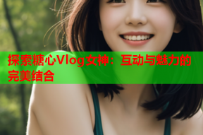 探索糖心Vlog女神：互动与魅力的完美结合