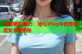 沈娜娜的魅力：糖心Vlog中的唐伯虎女主角揭秘