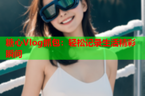 糖心Vlog抓包：轻松记录生活精彩瞬间