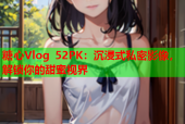 糖心Vlog 52PK：沉浸式私密影像，解锁你的甜蜜视界