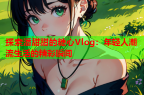 探索潘甜甜的糖心Vlog：年轻人潮流生活的精彩瞬间