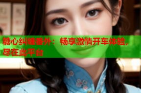 糖心纠缠番外：畅享激情开车体验，尽在此平台