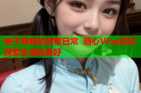 柚子姐姐的甜蜜日常 糖心Vlog带你探索生活的美好