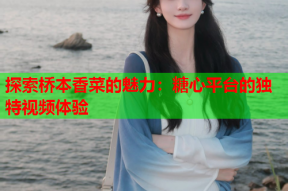 探索桥本香菜的魅力：糖心平台的独特视频体验