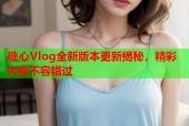 糖心Vlog全新版本更新揭秘，精彩内容不容错过