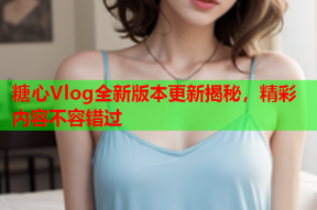 糖心Vlog全新版本更新揭秘，精彩内容不容错过