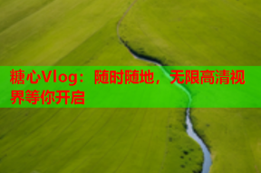 糖心Vlog：随时随地，无限高清视界等你开启
