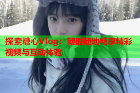 探索糖心Vlog：随时随地畅享精彩视频与互动体验