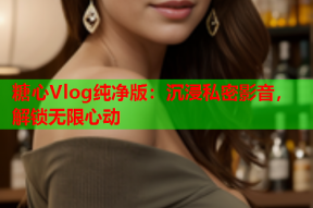 糖心Vlog纯净版：沉浸私密影音，解锁无限心动