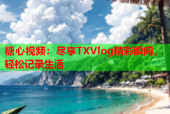 糖心视频：尽享TXVlog精彩瞬间，轻松记录生活