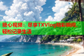 糖心视频：尽享TXVlog精彩瞬间，轻松记录生活