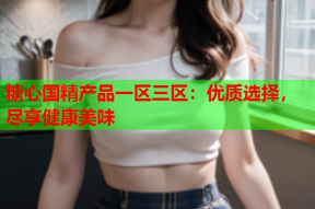 糖心国精产品一区三区：优质选择，尽享健康美味