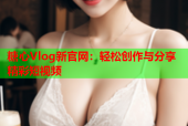 糖心Vlog新官网：轻松创作与分享精彩短视频