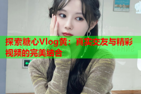 探索糖心Vlog黄：真实交友与精彩视频的完美结合