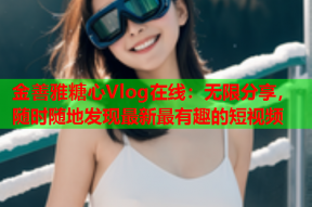 金善雅糖心Vlog在线：无限分享，随时随地发现最新最有趣的短视频