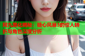 阿九黑化揭秘：糖心风暴3的惊人转折与角色深度分析