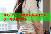 糖心Vlog：便捷短视频创作与分享，尽享互动娱乐