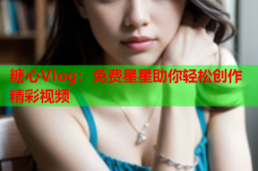 糖心Vlog：免费星星助你轻松创作精彩视频